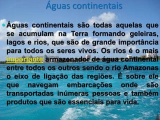Águas continentais
 Águas continentais são todas aquelas que
se acumulam na Terra formando geleiras,
lagos e rios, que são de grande importância
para todos os seres vivos. Os rios é o mais
importante armazenador de água continental
entre todos os outros sendo o rio Amazonas
o eixo de ligação das regiões. É sobre ele
que navegam embarcações onde são
transportadas inúmeras pessoas e também
produtos que são essenciais para vida.
 