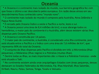 Oceania
* A Oceania é o continente mais isolado do mundo, sua barreira geográfica fez com
que fosse o último a ser descoberto pelos europeus. Em razão desse atraso em seu
descobrimento ficou conhecido como "mundo novo".
* O continente mais isolado do mundo é composto pela Austrália, Nova Zelândia e
Papua Nova Guiné.
* É cercado pelo Oceano Índico a oeste e Pacífico a norte, leste e sul.
* A Oceania possui uma área de 8,4 milhões de km2, e essa abrange todos os
hemisférios, o maior país do continente é a Austrália, além desse existem várias ilhas
dispersas pelo Oceano Pacífico.
* A Oceania é constituída por 14 países.
* O maior país do continente, a Austrália, é considerado uma ilha-continente, pois
está situado entre o Pacifico e o Índico com uma área de 7,6 milhões de km2, que
representa 90% do total da Oceania.
* O conjunto de ilhas dispersas pelo Pacífico é dividido em três: a Micronésia (ilhas
pequenas), a Melanésia (ilhas negras) e a Polinésia (muitas ilhas).
* Dentre todas as ilhas, as mais importantes são: o Havaí e a Polinésia Francesa - onde
está situado o Taiti.
* No continente existem ainda onze arquipélagos-Estados com áreas pequenas, dessas
destacam os Estados Federados da Micronésia, Fiji, Ilhas Marshall, Ilhas Salomão,
Kiribati, Nauru, Palau, Samoa, Tonga, Tuvalu e Vanuatu.
 