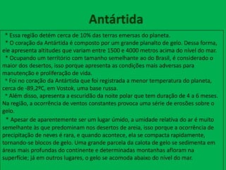 Antártida
* Essa região detém cerca de 10% das terras emersas do planeta.
* O coração da Antártida é composto por um grande planalto de gelo. Dessa forma,
ele apresenta altitudes que variam entre 1500 e 4000 metros acima do nível do mar.
* Ocupando um território com tamanho semelhante ao do Brasil, é considerado o
maior dos desertos, isso porque apresenta as condições mais adversas para
manutenção e proliferação de vida.
* Foi no coração da Antártida que foi registrada a menor temperatura do planeta,
cerca de -89,2ºC, em Vostok, uma base russa.
* Além disso, apresenta a escuridão da noite polar que tem duração de 4 a 6 meses.
Na região, a ocorrência de ventos constantes provoca uma série de erosões sobre o
gelo.
* Apesar de aparentemente ser um lugar úmido, a umidade relativa do ar é muito
semelhante às que predominam nos desertos de areia, isso porque a ocorrência de
precipitação de neves é rara, e quando acontece, ela se compacta rapidamente,
tornando-se blocos de gelo. Uma grande parcela da calota de gelo se sedimenta em
áreas mais profundas do continente e determinadas montanhas afloram na
superfície; já em outros lugares, o gelo se acomoda abaixo do nível do mar.
 