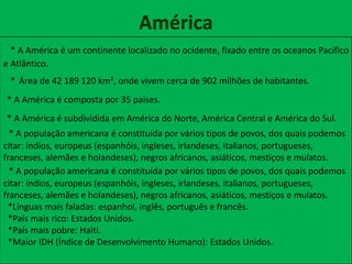 América
* A América é um continente localizado no ocidente, fixado entre os oceanos Pacífico
e Atlântico.
* Área de 42 189 120 km², onde vivem cerca de 902 milhões de habitantes.
* A América é composta por 35 países.
* A América é subdividida em América do Norte, América Central e América do Sul.
* A população americana é constituída por vários tipos de povos, dos quais podemos
citar: índios, europeus (espanhóis, ingleses, irlandeses, italianos, portugueses,
franceses, alemães e holandeses), negros africanos, asiáticos, mestiços e mulatos.
* A população americana é constituída por vários tipos de povos, dos quais podemos
citar: índios, europeus (espanhóis, ingleses, irlandeses, italianos, portugueses,
franceses, alemães e holandeses), negros africanos, asiáticos, mestiços e mulatos.
*Línguas mais faladas: espanhol, inglês, português e francês.
*País mais rico: Estados Unidos.
*País mais pobre: Haiti.
*Maior IDH (Índice de Desenvolvimento Humano): Estados Unidos.
 