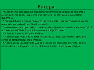Europa
* O continente europeu é um dos menores continentes, superando somente a
Oceania, diante disso, ocupa uma área territorial de 10.530.751 quilômetros
quadrados.
* Outros definem a Europa não como um continente, mas sim como uma imensa
península, em razão de seu litoral recortado.
* No continente europeu existem muitos países, dentre esses o de maior território é
a Rússia, com 40% da área total, o restante abriga 40 países.
* A Europa é constituída por 48 países.
* A Europa está localizada na zona temperada da Terra, dessa forma, apresenta
climas de temperaturas mais amenas.
* A composição vegetativa da Europa é variada em razão dos diferentes solos e
climas, desse modo, podem ser identificados diversos tipos de vegetações.
 