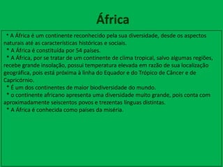 África
* A África é um continente reconhecido pela sua diversidade, desde os aspectos
naturais até as características históricas e sociais.
* A África é constituída por 54 países.
* A África, por se tratar de um continente de clima tropical, salvo algumas regiões,
recebe grande insolação, possui temperatura elevada em razão de sua localização
geográfica, pois está próxima à linha do Equador e do Trópico de Câncer e de
Capricórnio.
* É um dos continentes de maior biodiversidade do mundo.
* o continente africano apresenta uma diversidade muito grande, pois conta com
aproximadamente seiscentos povos e trezentas línguas distintas.
* A África é conhecida como países da miséria.
 