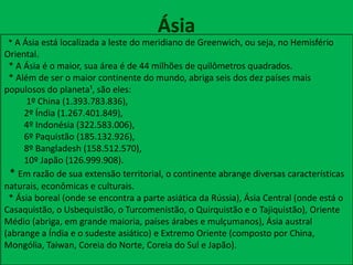 Ásia
* A Ásia está localizada a leste do meridiano de Greenwich, ou seja, no Hemisfério
Oriental.
* A Ásia é o maior, sua área é de 44 milhões de quilômetros quadrados.
* Além de ser o maior continente do mundo, abriga seis dos dez países mais
populosos do planeta¹, são eles:
1º China (1.393.783.836),
2º Índia (1.267.401.849),
4º Indonésia (322.583.006),
6º Paquistão (185.132.926),
8º Bangladesh (158.512.570),
10º Japão (126.999.908).
* Em razão de sua extensão territorial, o continente abrange diversas características
naturais, econômicas e culturais.
* Ásia boreal (onde se encontra a parte asiática da Rússia), Ásia Central (onde está o
Casaquistão, o Usbequistão, o Turcomenistão, o Quirquistão e o Tajiquistão), Oriente
Médio (abriga, em grande maioria, países árabes e mulçumanos), Ásia austral
(abrange a Índia e o sudeste asiático) e Extremo Oriente (composto por China,
Mongólia, Taiwan, Coreia do Norte, Coreia do Sul e Japão).
 