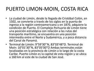 PUERTO LIMON-MOIN, COSTA RICA
• La ciudad de Limón, desde la llegada de Cristóbal Colón, en
1502, se convierte a través de los siglos en la puerta de
ingreso a la región centroamericana y en 1870, adquiere la
condición de Puerto. El Complejo Portuario de Limón tiene
una posición estratégica con relación a las rutas del
transporte marítimo, se encuentra en una posición
intermedia entre el Norte y Sudamérica, y a poca distancia
del Canal de Panamá.
• Terminal de Limón: 9°59’30’’N, 83°03’48”O. Terminal de
Moín: 10°01’30”N, 83°05’00”O Ambas terminales están
localizadas en la provincia de Limón a lo largo de la costa
Caribe. Puerto Limón es la capital de esta región y se ubica
a 160 km al este de la ciudad de San José.
 