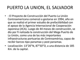 PUERTO LA UNION, EL SALVADOR
• : El Proyecto de Construcción del Puerto La Unión
Centroamericana comenzó a gestarse en 1994, año en
que se realizó el primer estudio de prefactibilidad con
el apoyo de la Agencia Internacional de Cooperación
Japonesa (JICA). Luego de 44 meses de construcción, se
dio por fi nalizada la construcción del Mega Puerto de
La Unión, como una de las más importantes
infraestructuras portuarias de Centroamérica, capaz de
recibir barcos tipo panamax y post panamax.
• Localización: 13°20”N, 87°50”O, a una distancia de 185
Km. de la capital.
 