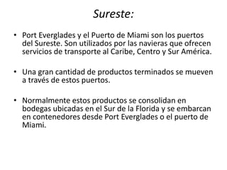 Sureste:
• Port Everglades y el Puerto de Miami son los puertos
del Sureste. Son utilizados por las navieras que ofrecen
servicios de transporte al Caribe, Centro y Sur América.
• Una gran cantidad de productos terminados se mueven
a través de estos puertos.
• Normalmente estos productos se consolidan en
bodegas ubicadas en el Sur de la Florida y se embarcan
en contenedores desde Port Everglades o el puerto de
Miami.
 