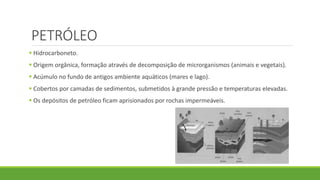 PETRÓLEO
 Hidrocarboneto.
 Origem orgânica, formação através de decomposição de microrganismos (animais e vegetais).
 Acúmulo no fundo de antigos ambiente aquáticos (mares e lago).
 Cobertos por camadas de sedimentos, submetidos à grande pressão e temperaturas elevadas.
 Os depósitos de petróleo ficam aprisionados por rochas impermeáveis.
 