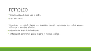 PETRÓLEO
 Também conhecido como óleo de pedra.
 Coloração escura.
 Encontrado em estado líquido em depósitos naturais acumulados em rochas porosas
sedimentares (arenito e calcário).
 Localizado em diversas profundidades.
 Tanto na parte continental, quanto na parte de mares e oceanos.
 