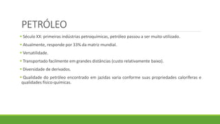 PETRÓLEO
 Século XX: primeiras indústrias petroquímicas, petróleo passou a ser muito utilizado.
 Atualmente, responde por 33% da matriz mundial.
 Versatilidade.
 Transportado facilmente em grandes distâncias (custo relativamente baixo).
 Diversidade de derivados.
 Qualidade do petróleo encontrado em jazidas varia conforme suas propriedades caloríferas e
qualidades físico-químicas.
 
