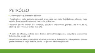 PETRÓLEO
 Classificação da qualidade do petróleo:
 Petróleo leve: maior aplicação comercial, processado com maior facilidade nas refinarias (suas
cadeias de carbono são pequenas – cerca de 10 átomos).
 Petróleo pesado: menor uso comercial, estruturas moleculares grandes (até mais de 70
átomos), para refinar, o custo é mais alto.
 A partir da refinaria, pode-se obter diversos combustíveis (gasolina, óleo, etc) e subprodutos
(lubrificantes, graxas, etc).
No processo de refino, o petróleo é aquecido numa torre de destilação. A temperatura diminui
gradativamente ao longo da torre, assim, são gerados diferentes produtos.
 