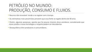 PETRÓLEO NO MUNDO:
PRODUÇÃO, CONSUMO E FLUXOS.
 Recurso não renovável: tende a se esgotar com o tempo.
 As estimativas mais pessimistas preveem que essa fonte se esgote dentro de 40 anos.
 Porém, algumas pesquisas, aponta que há poucas chances disso acontecer, considerando que
novas jazidas e novas tecnologias a respeito podem ser descobertas.
 Desequilíbrio entre produtores e consumidores.
 