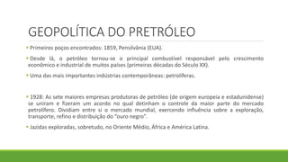 GEOPOLÍTICA DO PRETRÓLEO
 Primeiros poços encontrados: 1859, Pensilvânia (EUA).
 Desde lá, o petróleo tornou-se o principal combustível responsável pelo crescimento
econômico e industrial de muitos países (primeiras décadas do Século XX).
 Uma das mais importantes indústrias contemporâneas: petrolíferas.
 1928: As sete maiores empresas produtoras de petróleo (de origem europeia e estadunidense)
se uniram e fizeram um acordo no qual detinham o controle da maior parte do mercado
petrolífero. Dividiam entre si o mercado mundial, exercendo influência sobre a exploração,
transporte, refino e distribuição do “ouro negro”.
 Jazidas exploradas, sobretudo, no Oriente Médio, África e América Latina.
 