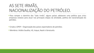 AS SETE IRMÃS,
NACIONALIZAÇÃO DO PETRÓLEO.
 Para romper o domínio das “sete irmãs”, alguns países adotaram uma política que criou
empresas estatais para atuar nas principais etapas da atividade, política de nacionalização do
petróleo.
 Criada a OPEP – Organização dos países exportadores de petróleo.
 Membros: Arábia Saudita, Irã, Iraque, Kwait e Venezuela.
 