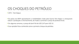 OS CHOQUES DO PETRÓLEO
 1973 – Yom Kippur.
 Os países da OPEP aproveitaram a instabilidade criada pela Guerra Yom Kippur e ameaçaram
reduzir a produção e o fornecimento, de modo a aumentar o preço do produto bruto.
 Em algumas semanas, o preço do barril foi de US$ 2,47 para US$ 12.
 Esse episódio ficou conhecido como o primeiro choque do petróleo.
 