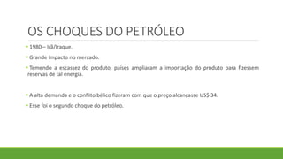 OS CHOQUES DO PETRÓLEO
 1980 – Irã/Iraque.
 Grande impacto no mercado.
 Temendo a escassez do produto, países ampliaram a importação do produto para fizessem
reservas de tal energia.
 A alta demanda e o conflito bélico fizeram com que o preço alcançasse US$ 34.
 Esse foi o segundo choque do petróleo.
 
