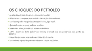 OS CHOQUES DO PETRÓLEO
 As altas do petróleo alteraram a economia mundial.
 Dificultaram a recuperação econômica das nações desenvolvidas.
 Maiores impactos nos países subdesenvolvidos, tipo Brasil.
 Gastos elevados na importação de petróleo.
 Afetaram a balança comercial: aumento de déficits.
 1990 – Guerra do Golfo (1ª): Iraque invadiu o Kuwait para se apossar das suas jazidas de
petróleo.
 Iraque foi derrotado pela união dos EUA e Grã-Bretanha.
 Atualmente, o preço do petróleo está entre US$ 50 e 60/barril.
 