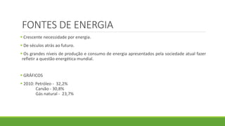 FONTES DE ENERGIA
 Crescente necessidade por energia.
 De séculos atrás ao futuro.
 Os grandes níveis de produção e consumo de energia apresentados pela sociedade atual fazer
refletir a questão energética mundial.
 GRÁFICOS
 2010: Petróleo - 32,2%
Carvão - 30,8%
Gás natural - 23,7%
 