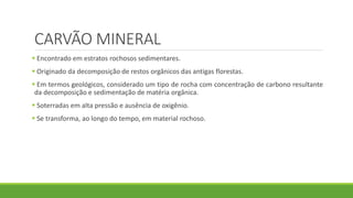 CARVÃO MINERAL
 Encontrado em estratos rochosos sedimentares.
 Originado da decomposição de restos orgânicos das antigas florestas.
 Em termos geológicos, considerado um tipo de rocha com concentração de carbono resultante
da decomposição e sedimentação de matéria orgânica.
 Soterradas em alta pressão e ausência de oxigênio.
 Se transforma, ao longo do tempo, em material rochoso.
 