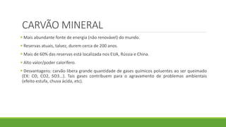 CARVÃO MINERAL
 Mais abundante fonte de energia (não renovável) do mundo.
 Reservas atuais, talvez, durem cerca de 200 anos.
 Mais de 60% das reservas está localizada nos EUA, Rússia e China.
 Alto valor/poder calorífero.
 Desvantagens: carvão libera grande quantidade de gases químicos poluentes ao ser queimado
(EX: CO, CO2, SO3...). Tais gases contribuem para o agravamento de problemas ambientais
(efeito estufa, chuva ácida, etc).
 
