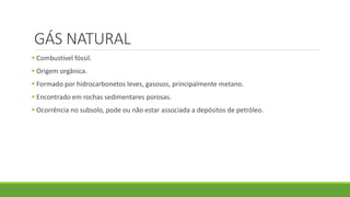 GÁS NATURAL
 Combustível fóssil.
 Origem orgânica.
 Formado por hidrocarbonetos leves, gasosos, principalmente metano.
 Encontrado em rochas sedimentares porosas.
 Ocorrência no subsolo, pode ou não estar associada a depósitos de petróleo.
 
