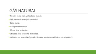 GÁS NATURAL
 Terceira fonte mais utilizada no mundo.
 24% da matriz energética mundial.
 Baixo custo.
 Transporte em dutos.
 Menor teor poluente.
 Utilizado para consumo doméstico.
 Utilizado em indústrias (geração de calor, usinas termelétricas e transportes).
 