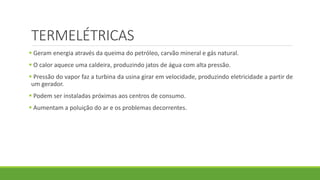 TERMELÉTRICAS
 Geram energia através da queima do petróleo, carvão mineral e gás natural.
 O calor aquece uma caldeira, produzindo jatos de água com alta pressão.
 Pressão do vapor faz a turbina da usina girar em velocidade, produzindo eletricidade a partir de
um gerador.
 Podem ser instaladas próximas aos centros de consumo.
 Aumentam a poluição do ar e os problemas decorrentes.
 