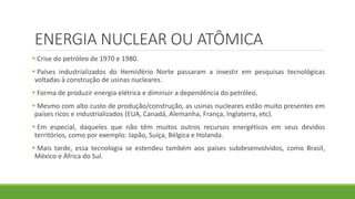 ENERGIA NUCLEAR OU ATÔMICA
 Crise do petróleo de 1970 e 1980.
 Países industrializados do Hemisfério Norte passaram a investir em pesquisas tecnológicas
voltadas à construção de usinas nucleares.
 Forma de produzir energia elétrica e diminuir a dependência do petróleo.
 Mesmo com alto custo de produção/construção, as usinas nucleares estão muito presentes em
países ricos e industrializados (EUA, Canadá, Alemanha, França, Inglaterra, etc).
 Em especial, daqueles que não têm muitos outros recursos energéticos em seus devidos
territórios, como por exemplo: Japão, Suíça, Bélgica e Holanda.
 Mais tarde, essa tecnologia se estendeu também aos países subdesenvolvidos, como Brasil,
México e África do Sul.
 