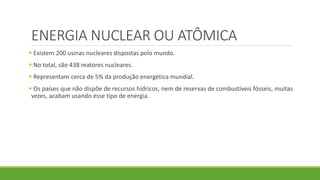 ENERGIA NUCLEAR OU ATÔMICA
 Existem 200 usinas nucleares dispostas pelo mundo.
 No total, são 438 reatores nucleares.
 Representam cerca de 5% da produção energética mundial.
 Os países que não dispõe de recursos hídricos, nem de reservas de combustíveis fósseis, muitas
vezes, acabam usando esse tipo de energia.
 