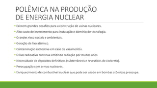POLÊMICA NA PRODUÇÃO
DE ENERGIA NUCLEAR
 Existem grandes desafios para a construção de usinas nucleares.
 Alto custo de investimento para instalação e domínio de tecnologia.
 Grandes risco sociais e ambientais.
 Geração de lixo atômico.
 Contaminação radioativa em caso de vazamentos.
 O lixo radioativo continua emitindo radiação por muitos anos.
 Necessidade de depósitos definitivos (subterrâneos e revestidos de concreto).
 Preocupação com armas nucleares.
 Enriquecimento de combustível nuclear que pode ser usado em bombas atômicas preocupa.
 