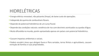 HIDRELÉTRICAS
 Energia elétrica renovável, não poluente (limpa), de baixo custo de operações.
 Independe de queima de combustíveis fósseis.
 Depende do potencial hidrelétrico de um curso fluvial.
 Depende das condições naturais: existência de rios com desníveis acentuados ou quedas d’água.
 Muito difundida no mundo, porém aproveitada apenas em países com potencial hidrelétrico.
 Causam impactos ambientais e sociais.
 Podem encobrir áreas que abrigam fauna e flora variadas, terras férteis e agricultáveis, causam
remoção de famílias e suas propriedades.
 