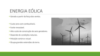 ENERGIA EÓLICA
 Gerada a partir da força dos ventos.
 Custo zero com combustíveis.
 Fonte renovável.
 Alto custo de construção de aero geradores.
 Depende de condições naturais.
 Poluição sonora e visual.
 Ocupa grandes extensões de terra.
 