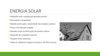 ENERGIA SOLAR
 Radiação solar captada por grandes painéis.
 Renovável e inesgotável.
 Rápida construção e praticidade das estações solares.
 Pouca manutenção exigida.
 Elevado custo na fabricação de painéis solares.
 Depende de condições naturais.
 Ocupam áreas extensas.
 Pode ser obtida em lugares remotos e de difícil acesso.
 