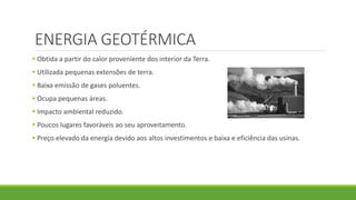 ENERGIA GEOTÉRMICA
 Obtida a partir do calor proveniente dos interior da Terra.
 Utilizada pequenas extensões de terra.
 Baixa emissão de gases poluentes.
 Ocupa pequenas áreas.
 Impacto ambiental reduzido.
 Poucos lugares favoráveis ao seu aproveitamento.
 Preço elevado da energia devido aos altos investimentos e baixa e eficiência das usinas.
 