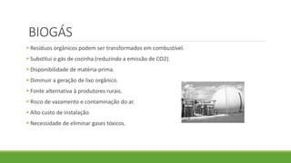 BIOGÁS
 Resíduos orgânicos podem ser transformados em combustível.
 Substitui o gás de cozinha (reduzindo a emissão de CO2).
 Disponibilidade de matéria-prima.
 Diminuir a geração de lixo orgânico.
 Fonte alternativa à produtores rurais.
 Risco de vazamento e contaminação do ar.
 Alto custo de instalação.
 Necessidade de eliminar gases tóxicos.
 