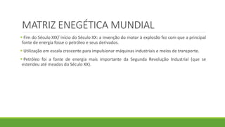 MATRIZ ENEGÉTICA MUNDIAL
 Fim do Século XIX/ início do Século XX: a invenção do motor à explosão fez com que a principal
fonte de energia fosse o petróleo e seus derivados.
 Utilização em escala crescente para impulsionar máquinas industriais e meios de transporte.
 Petróleo foi a fonte de energia mais importante da Segunda Revolução Industrial (que se
estendeu até meados do Século XX).
 