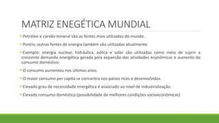 MATRIZ ENEGÉTICA MUNDIAL
 Petróleo e carvão mineral são as fontes mais utilizadas do mundo.
 Porém, outras fontes de energia também são utilizadas atualmente.
 Exemplo: energia nuclear, hidráulica, eólica e solar são utilizadas como meio de suprir a
crescente demanda energética gerada pela expansão das atividades econômicas e aumento do
consumo doméstico.
 O consumo aumentou nos últimos anos.
 O maior consumo per capita se concentra nos países ricos e desenvolvidos.
 Elevado grau de necessidade energética é associado ao nível de industrialização.
 Elevado consumo doméstico (possibilidade de melhores condições socioeconômicas).
 