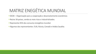 MATRIZ ENEGÉTICA MUNDIAL
 OCDE – Organização para a cooperação e desenvolvimento econômico.
 Reúne 34 países, sendo os mais ricos e industrializados.
 Representa 45% dos consumo energético mundial.
 Algumas dos representantes: EUA, Rússia, Canadá e Arábia Saudita.
 