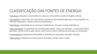 CLASSIFICAÇÃO DAS FONTES DE ENERGIA
 Primárias: utilizadas e encontradas na natureza. Como lenha (usada em fogões à lenha).
 Secundárias: necessitam de tratamento ou processo de transformação para a sua produção. Ao
exemplo da gasolina e diesel (refinaria de petróleo).
 Renováveis: capacidade de se recompor rapidamente. Tal qual a energia hidrelétrica.
 Não-renováveis: incapacidade de recomposição rápida. Como, por exemplo, o combustível fóssil
(petróleo, carvão mineral, gás natural, entre outros, levam milhares de anos para se recompor).
 Convencionais: amplamente difundidas e utilizadas em sociedade. Exemplo: Petróleo.
 Alternativas: utilizadas em menor escala. Exemplo: energia solar e eólica.
 