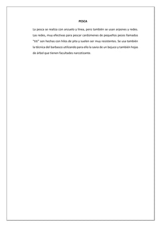 PESCA
La pesca se realiza con anzuelo y línea, pero también se usan arpones y redes.
Las redes, muy efectivas para pescar cardúmenes de pequeños peces llamados
“titi” son hechas con hilos de pita y suelen ser muy resistentes. Se usa también
la técnica del barbasco utilizando para ello la savia de un bejuco y también hojas
de árbol que tienen facultades narcotizante.
 