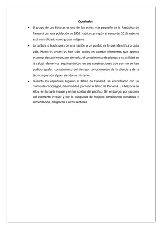 Conclusión
 El grupo de Los Bokotas es uno de las etnias más pequeño de la República de
Panamá con una población de 1959 habitantes según el censo de 2010, este no
está consolidado como grupo indígena.
 La cultura o tradiciones de una nación o un pueblo es lo que identifica a cada
país. Nuestros ancestros han sido sabios en aportar elementos que apenas
estamos descubriendo, por ejemplo, el conocimiento de plantas y su utilidad en
la salud, elementos arquitectónicos en sus construcciones que aún no se han
podido igualar, conocimiento del tiempo, conocimientos de la ciencia y de la
técnica que aún siguen siendo un misterio.
 Cuando los españoles llegaron al Istmo de Panamá, se encontraron con un
manto de cacicazgos, diseminados por todo el Istmo de Panamá. La Mayoría de
ellos, en la parte insular y en las costas del pacífico. Sin embargo, por razones
del elemento invasor y por la búsqueda de mejores condiciones climáticas y
alimentación, emigraron a otros sectores
 