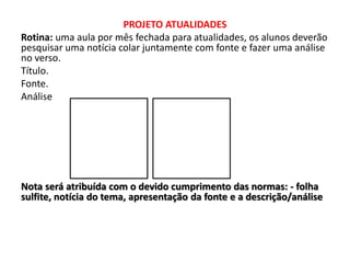 PROJETO ATUALIDADES
Rotina: uma aula por mês fechada para atualidades, os alunos deverão
pesquisar uma notícia colar juntamente com fonte e fazer uma análise
no verso.
Título.
Fonte.
Análise
Nota será atribuída com o devido cumprimento das normas: - folha
sulfite, notícia do tema, apresentação da fonte e a descrição/análise
 