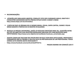  RECOMENDAÇÕES:
 -ATENÇÃO AOS SIMULADOS ABERTOS, CONSULTE SITES DOS CURSINHOS ANGLO, OBJETIVO E
ETAPA ESTÃO AGENDADOS NESTES PROVAS ESTILO FUVEST, VUNESP E ENEM:
http://www.etapa.com.br/simulados/
 -CURTA NO FACE AS PÁGINAS DO LE MONDE BRASIL, FOLHA, CARTA CAPITAL, EXAME E FOLHA
MODO BARATO E PRÁTICO DE SE MANTER ATUALIZADO.
 RESOLVA AS PROVAS ANTERIORES, VOCÊS JÁ POSSUEM CONTEÚDO PARA TAL. SUGESTÃO ENTRE
NO SITE DO OBJETIVO VEJA QUESTÕES RESOLVIDAS (MELHOR SITE COM RESPOSTAS MAIS
SINTETIZADAS): http://www.curso-objetivo.br/vestibular/resolucao_comentada.aspx
- ASSISTA CANAIS NO YOUTUBE DAS DISCIPLINAS EM QUE TIVER MAIS DIFICULDADE, PROFESSOR É
FERRAMENTA NÃO SE PRENDA A SALA DE AULA OU METODOLOGIA DE UM PROFISSIONAL TODOS
SOMOS AUTO DIDATAS BASTA DEDICAÇÃO!!!!
- https://www.facebook.com/camila.brito24?fref=ts
- PRAZER ENORME EM CONHECÊ-LOS!!!!
 