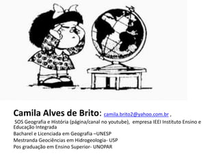 Camila Alves de Brito: camila.brito2@yahoo.com.br ,
SOS Geografia e História (página/canal no youtube), empresa IEEI Instituto Ensino e
Educação Integrada
Bacharel e Licenciada em Geografia –UNESP
Mestranda Geociências em Hidrogeologia- USP
Pos graduação em Ensino Superior- UNOPAR
 