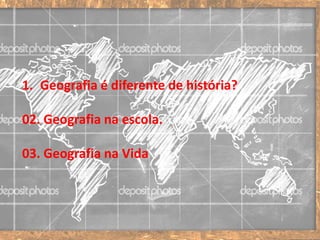 1. Geografia é diferente de história?
02. Geografia na escola.
03. Geografia na Vida
 