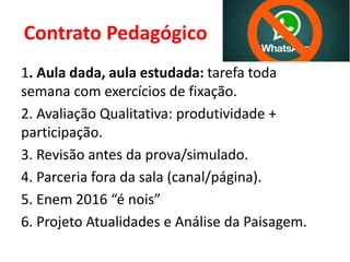 Contrato Pedagógico
1. Aula dada, aula estudada: tarefa toda
semana com exercícios de fixação.
2. Avaliação Qualitativa: produtividade +
participação.
3. Revisão antes da prova/simulado.
4. Parceria fora da sala (canal/página).
5. Enem 2016 “é nois”
6. Projeto Atualidades e Análise da Paisagem.
 