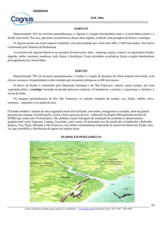 10
Centro de Matérias Isoladas para Concursos e Vestibulares - www.jaula.com.br Fernandes Vieira: 3423-1949 – 3076-5055
Prof . Kiko
GEOGRAFIA
AGRESTE
Representando 19% do território pernambucano, o Agreste é a região intermediária entre o Litoral-Mata úmido e o
Sertão semi-árido. Por isso, apresenta características dessas duas regiões, exibindo uma paisagem de brejos e caatingas.
O Agreste possui um clima tropical subúmido, com pluviosidade que vária entre 600 e 1.000 mm anuais. Seu relevo
é dominado pelo Planalto da Borborema.
A economia do Agreste baseia-se na pecuária bovina (carne, leite, manteiga, queijo, couro) e na agricultura (feijão,
algodão, milho, mamona, mandioca, café, frutas, e hortaliças). Essas atividades econômicas fazem a região abastecedora
principalmente do Litoral-Mata.
SERTÃO
Representando 70% do território pernambucano, o Sertão é a região de domínio do clima tropical semi-árido, com
chuvas escassas e irregularidades e pluviosidade que raramente ultrapassa os 600 mm anuais.
O relevo do Sertão é constituído pela Depressão Sertaneja e do São Francisco, coberta, quase sempre, por uma
vegetação pobre, a caatinga, formada em grande parte por cactáceas: O mandacaru, a jurema, o xiquexique, o facheiro, a
coroa-de-frade...
Na margem pernambucana do Rio São Francisco, as culturas irrigadas de tomate, uva, feijão, cebola, arroz,
mamona... espantam a cor parda da seca.
O Estado também é dotado de uma vegetação muito diversificada, com matas, manguezais e cerrados, além da grande
presença da caatinga. Na hidrografia, existe a forte presença de rios – sobretudo na Região Metropolitana do Recife
(RMR) que conta com 14 municípios. Há, também, muitas barragens de contenção de enchentes e abastecimento
populacional como Tapacurá, Carpina, Jucazinho, entre outras. Os principais rios do estado são o Capibaribe e Beberibe,
Ipojuca, Una, Pajeú, Jaboatão e São Francisco, este último extremamente importante do desenvolvimento do Sertão, uma
vez que possibilita a distribuição de águas nas regiões secas.
OS RIOS EM PERNAMBUCO
 