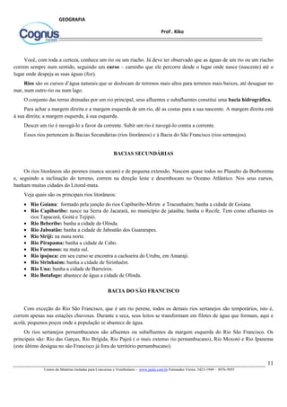 11
Centro de Matérias Isoladas para Concursos e Vestibulares - www.jaula.com.br Fernandes Vieira: 3423-1949 – 3076-5055
Prof . Kiko
GEOGRAFIA
Você, com toda a certeza, conhece um rio ou um riacho. Já deve ter observado que as águas de um rio ou um riacho
correm sempre num sentido, seguindo um curso – caminho que ele percorre desde o lugar onde nasce (nascente) até o
lugar onde despeja as suas águas (foz).
Rios são os cursos d’água naturais que se deslocam de terrenos mais altos para terrenos mais baixos, até desaguar no
mar, num outro rio ou num lago.
O conjunto das terras drenadas por um rio principal, seus afluentes e subafluentes constitui uma bacia hidrográfica.
Para achar a margem direita e a margem esquerda de um rio, dê as costas para a sua nascente. A margem direita está
à sua direita; a margem esquerda, à sua esquerda.
Descer um rio é navegá-lo a favor da corrente. Subir um rio é navegá-lo contra a corrente.
Esses rios pertencem às Bacias Secundárias (rios litorâneos) e à Bacia do São Francisco (rios sertanejos).
BACIAS SECUNDÁRIAS
Os rios litorâneos são perenes (nunca secam) e de pequena extensão. Nascem quase todos no Planalto da Borborema
e, seguindo a inclinação do terreno, correm na direção leste e desembocam no Oceano Atlântico. Nos seus cursos,
banham muitas cidades do Litoral-mata.
Veja quais são os principais rios litorâneos:
 Rio Goiana: formado pela junção do rios Capibaribe-Mirim e Tracunhaém; banha a cidade de Goiana.
 Rio Capibaribe: nasce na Serra do Jacarará, no município de jataúba; banha o Recife. Tem como afluentes os
rios Tapacurá, Goitá e Tejipió.
 Rio Beberibe: banha a cidade de Olinda.
 Rio Jaboatão: banha a cidade de Jaboatão dos Guararapes.
 Rio Siriji: na mata norte.
 Rio Pirapama: banha a cidade de Cabo.
 Rio Formoso: na mata sul.
 Rio ipojuca: em seu curso se encontra a cachoeira do Urubu, em Amaraji.
 Rio Sirinhaém: banha a cidade de Sirinhaém.
 Rio Una: banha a cidade de Barreiros.
 Rio Botafogo: abastece de água a cidade de Olinda.
BACIA DO SÃO FRANCISCO
Com exceção do Rio São Francisco, que é um rio perene, todos os demais rios sertanejos são temporários, isto é,
correm apenas nas estações chuvosas. Durante a seca, seus leitos se transformam em filetes de água que formam, aqui e
acolá, pequenos poços onde a população se abastece de água.
Os rios sertanejos pernambucanos são afluentes ou subafluentes da margem esquerda do Rio São Francisco. Os
principais são: Rio das Garças, Rio Brígida, Rio Pajeú ( o mais extenso rio pernambucano), Rio Moxotó e Rio Ipanema
(este último deságua no são Francisco já fora do território pernambucano).
 