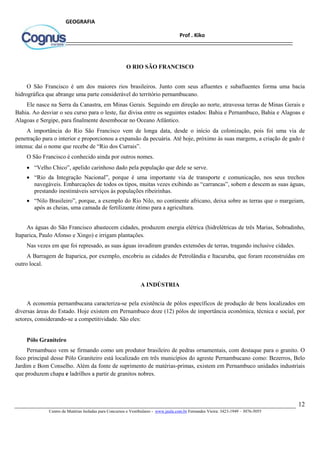 12
Centro de Matérias Isoladas para Concursos e Vestibulares - www.jaula.com.br Fernandes Vieira: 3423-1949 – 3076-5055
Prof . Kiko
GEOGRAFIA
O RIO SÃO FRANCISCO
O São Francisco é um dos maiores rios brasileiros. Junto com seus afluentes e subafluentes forma uma bacia
hidrográfica que abrange uma parte considerável do território pernambucano.
Ele nasce na Serra da Canastra, em Minas Gerais. Seguindo em direção ao norte, atravessa terras de Minas Gerais e
Bahia. Ao desviar o seu curso para o leste, faz divisa entre os seguintes estados: Bahia e Pernambuco, Bahia e Alagoas e
Alagoas e Sergipe, para finalmente desembocar no Oceano Atlântico.
A importância do Rio São Francisco vem de longa data, desde o início da colonização, pois foi uma via de
penetração para o interior e proporcionou a expansão da pecuária. Até hoje, próximo às suas margens, a criação de gado é
intensa: daí o nome que recebe de “Rio dos Currais”.
O São Francisco é conhecido ainda por outros nomes.
 “Velho Chico”, apelido carinhoso dado pela população que dele se serve.
 “Rio da Integração Nacional”, porque é uma importante via de transporte e comunicação, nos seus trechos
navegáveis. Embarcações de todos os tipos, muitas vezes exibindo as “carrancas”, sobem e descem as suas águas,
prestando inestimáveis serviços às populações ribeirinhas.
 “Nilo Brasileiro”, porque, a exemplo do Rio Nilo, no continente africano, deixa sobre as terras que o margeiam,
após as cheias, uma camada de fertilizante ótimo para a agricultura.
As águas do São Francisco abastecem cidades, produzem energia elétrica (hidrelétricas de três Marias, Sobradinho,
Itaparica, Paulo Afonso e Xingo) e irrigam plantações.
Nas vezes em que foi represado, as suas águas invadiram grandes extensões de terras, tragando inclusive cidades.
A Barragem de Itaparica, por exemplo, encobriu as cidades de Petrolândia e Itacuruba, que foram reconstruídas em
outro local.
A INDÚSTRIA
A economia pernambucana caracteriza-se pela existência de pólos específicos de produção de bens localizados em
diversas áreas do Estado. Hoje existem em Pernambuco doze (12) pólos de importância econômica, técnica e social, por
setores, considerando-se a competitividade. São eles:
Pólo Graniteiro
Pernambuco vem se firmando como um produtor brasileiro de pedras ornamentais, com destaque para o granito. O
foco principal desse Pólo Graniteiro está localizado em três municípios do agreste Pernambucano como: Bezerros, Belo
Jardim e Bom Conselho. Além da fonte de suprimento de matérias-primas, existem em Pernambuco unidades industriais
que produzem chapa e ladrilhos a partir de granitos nobres.
 