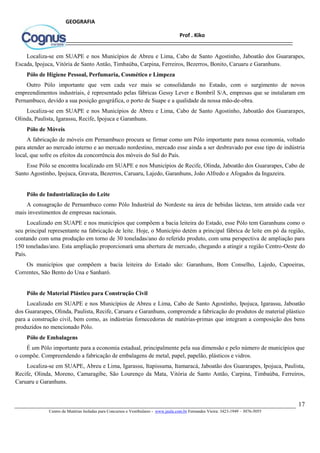 17
Centro de Matérias Isoladas para Concursos e Vestibulares - www.jaula.com.br Fernandes Vieira: 3423-1949 – 3076-5055
Prof . Kiko
GEOGRAFIA
Localiza-se em SUAPE e nos Municípios de Abreu e Lima, Cabo de Santo Agostinho, Jaboatão dos Guararapes,
Escada, Ipojuca, Vitória de Santo Antão, Timbaúba, Carpina, Ferreiros, Bezerros, Bonito, Caruaru e Garanhuns.
Pólo de Higiene Pessoal, Perfumaria, Cosmético e Limpeza
Outro Pólo importante que vem cada vez mais se consolidando no Estado, com o surgimento de novos
empreendimentos industriais, é representado pelas fábricas Gessy Lever e Bombril S/A, empresas que se instalaram em
Pernambuco, devido a sua posição geográfica, o porto de Suape e a qualidade da nossa mão-de-obra.
Localiza-se em SUAPE e nos Municípios de Abreu e Lima, Cabo de Santo Agostinho, Jaboatão dos Guararapes,
Olinda, Paulista, Igarassu, Recife, Ipojuca e Garanhuns.
Pólo de Móveis
A fabricação de móveis em Pernambuco procura se firmar como um Pólo importante para nossa economia, voltado
para atender ao mercado interno e ao mercado nordestino, mercado esse ainda a ser desbravado por esse tipo de indústria
local, que sofre os efeitos da concorrência dos móveis do Sul do País.
Esse Pólo se encontra localizado em SUAPE e nos Municípios de Recife, Olinda, Jaboatão dos Guararapes, Cabo de
Santo Agostinho, Ipojuca, Gravata, Bezerros, Caruaru, Lajedo, Garanhuns, João Alfredo e Afogados da Ingazeira.
Pólo de Industrialização do Leite
A consagração de Pernambuco como Pólo Industrial do Nordeste na área de bebidas lácteas, tem atraído cada vez
mais investimentos de empresas nacionais.
Localizado em SUAPE e nos municípios que compõem a bacia leiteira do Estado, esse Pólo tem Garanhuns como o
seu principal representante na fabricação de leite. Hoje, o Município detém a principal fábrica de leite em pó da região,
contando com uma produção em torno de 30 toneladas/ano do referido produto, com uma perspectiva de ampliação para
150 toneladas/ano. Esta ampliação proporcionará uma abertura de mercado, chegando a atingir a região Centro-Oeste do
País.
Os municípios que compõem a bacia leiteira do Estado são: Garanhuns, Bom Conselho, Lajedo, Capoeiras,
Correntes, São Bento do Una e Sanharó.
Pólo de Material Plástico para Construção Civil
Localizado em SUAPE e nos Municípios de Abreu e Lima, Cabo de Santo Agostinho, Ipojuca, Igarassu, Jaboatão
dos Guararapes, Olinda, Paulista, Recife, Caruaru e Garanhuns, compreende a fabricação do produtos de material plástico
para a construção civil, bem como, as indústrias fornecedoras de matérias-primas que integram a composição dos bens
produzidos no mencionado Pólo.
Pólo de Embalagens
É um Pólo importante para a economia estadual, principalmente pela sua dimensão e pelo número de municípios que
o compõe. Compreendendo a fabricação de embalagens de metal, papel, papelão, plásticos e vidros.
Localiza-se em SUAPE, Abreu e Lima, Igarassu, Itapissuma, Itamaracá, Jaboatão dos Guararapes, Ipojuca, Paulista,
Recife, Olinda, Moreno, Camaragibe, São Lourenço da Mata, Vitória de Santo Antão, Carpina, Timbaúba, Ferreiros,
Caruaru e Garanhuns.
 