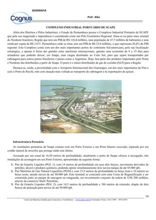 18
Centro de Matérias Isoladas para Concursos e Vestibulares - www.jaula.com.br Fernandes Vieira: 3423-1949 – 3076-5055
Prof . Kiko
GEOGRAFIA
COMPLEXO INDUSTRIAL PORTUÁRIO DE SUAPE
Além dos Distritos e Pólos Industriais, o Estado de Pernambuco possui o Complexo Industrial Portuário de SUAPE
que pela sua magnitude e importância é considerado como um Pólo Econômico Regional. Situa-se na parte mais oriental
do Nordeste brasileiro, Região que tem um PIB de R$ 126,4 milhões, uma população de 47,7 milhões de habitantes e uma
renda per capita de R$ 2.671. Pernambuco onde se situa, tem um PIB de R$ 25,8 milhões, o que representa 20,4% do PIB
regional. Este Complexo conta com um dos mais importantes portos do continente Sul-americano, pela sua localização
estratégica, a apenas 6 horas das grandes rotas marítimas internacionais, garante uma economia de 8 a 15 dias para
armadores que poderão deixar, em Suape, suas cargas destinadas ao Cone Sul, para que sejam transportadas por
cabotagem para outros portos brasileiros e países como a Argentina. Hoje, boa parte dos produtos importados pelo Norte
e Nordeste são distribuídos a partir de Suape. O porto é o maior distribuidor de gás de cozinha (GLP) para a Região.
Destaca-se, ainda, a proximidade com o Aeroporto Internacional dos Guararapes, um dos mais importantes do País e
com o Porto do Recife, este com atuação mais voltada ao transporte de cabotagem e às exportações de açúcar.
Infraestrutura Portuária
As instalações portuárias de Suape contam com um Porto Externo e um Porto Interno escavado, separado por um
cordão natural de arrecifes que protege então este último.
Acessado por um canal de 16,50 metros de profundidade, atualmente o porto de Suape oferece à navegação, três
instalações de acostagem em seu Porto Externo, apresentadas da seguinte forma:
1. Píer de Granéis Líquidos (PGL 1), com 14 metros de profundidade em seus dois berços, movimenta derivados de
petróleo, álcool e produtos químicos, podendo operar simultaneamente dois navios-tanque de até 45.000 tpb;
2. Píer Marítimo de Gás Natural Liquefeito (PGNL), com 15,5 metros de profundidade no berço leste e 10 metros no
berço oeste, atende navios de até 80.000 tpb. Este terminal se conectará com uma Usina de Regaseificação a ser
construída junto ao parque de tancagem na retaguarda, em investimento conjunto da ordem de US$ 200 milhões,
através do consórcio Shell/ Petrobrás;
3. Píer de Granéis Líquidos (PGL 2), com 14,5 metros de profundidade e 386 metros de extensão, dispõe de dois
berços de atracação para navios de até 90.000 tpb.
 